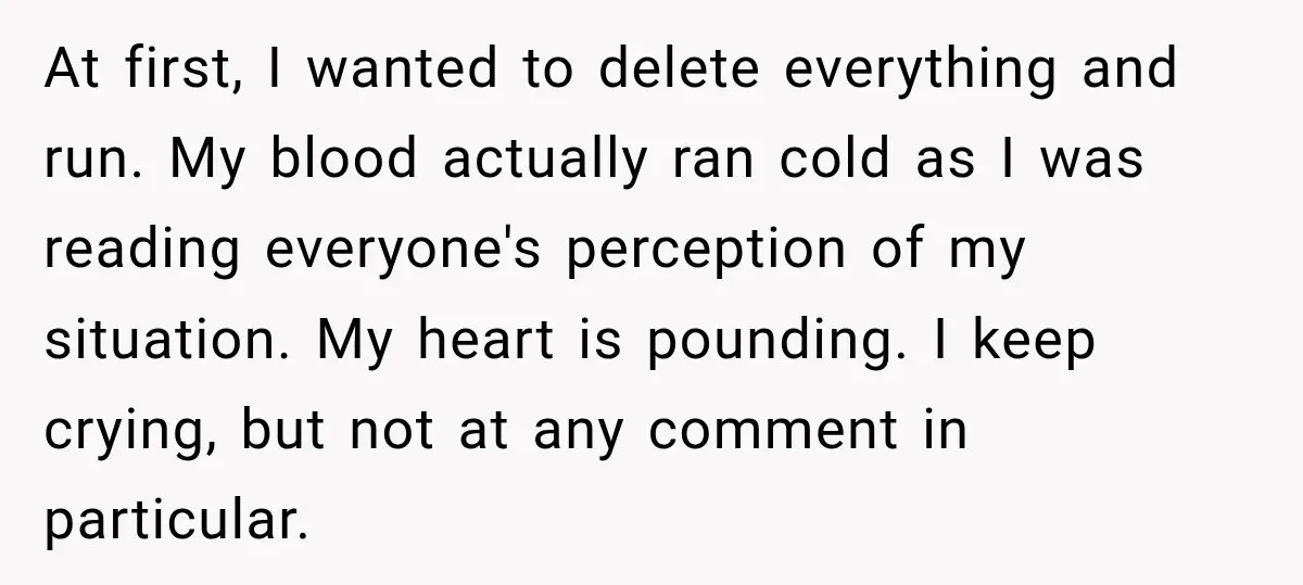 At first, I wanted to delete everything and run. My blood actually ran cold as I was reading everyone's perception of my situation. My heart is pounding. I keep crying,...