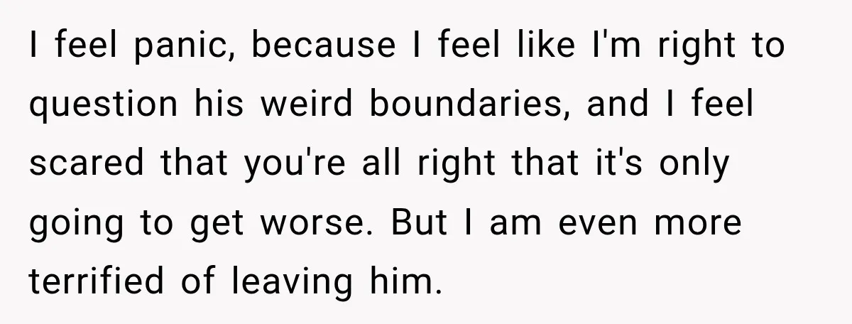 I feel panic, because I feel like I'm right to question his weird boundaries, and I feel scared that you're all right that it's only going to get worse. But...