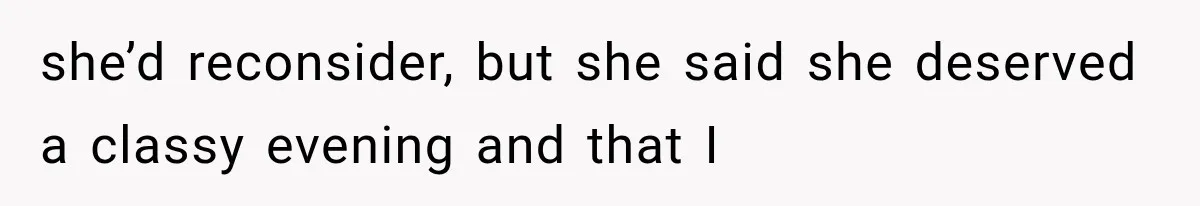 she’d reconsider, but she said she deserved a classy evening and that I