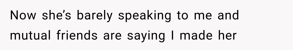 Now she’s barely speaking to me and mutual friends are saying I made her