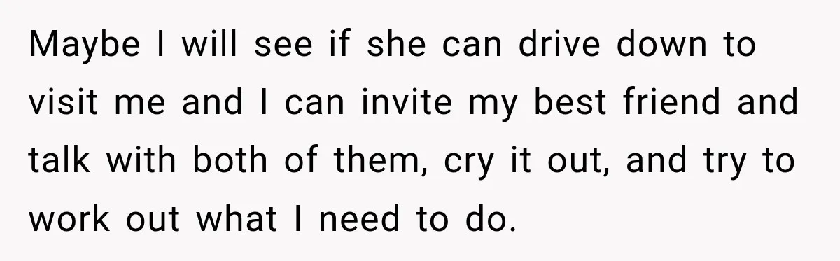 Maybe I will see if she can drive down to visit me and I can invite my best friend and talk with both of them, cry it out, and try...