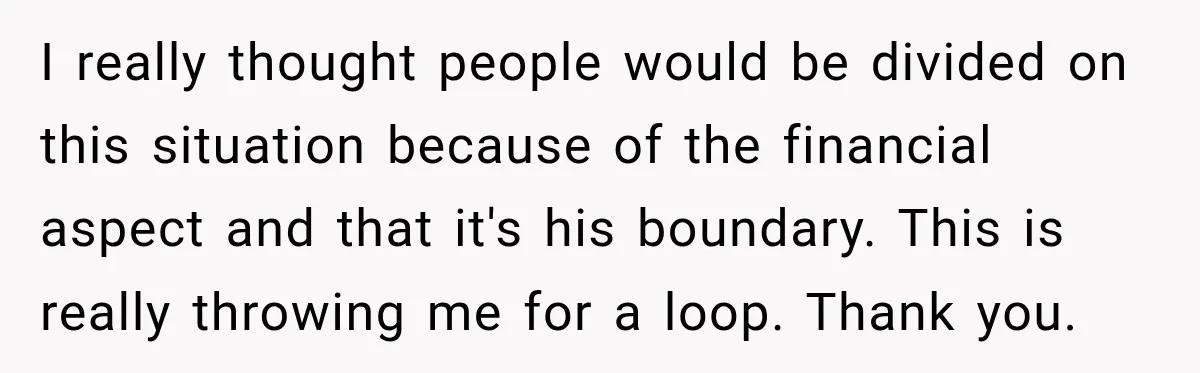 I really thought people would be divided on this situation because of the financial aspect and that it's his boundary. This is really throwing me for a loop. Thank you.