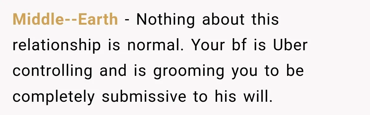 Middle--Earth − Nothing about this relationship is normal. Your bf is Uber controlling and is grooming you to be completely submissive to his will.