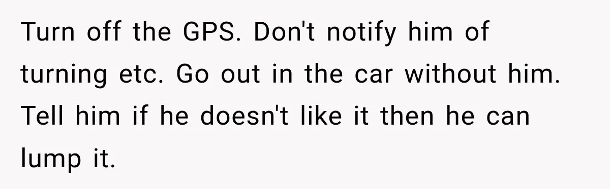 Turn off the GPS. Don't notify him of turning etc. Go out in the car without him. Tell him if he doesn't like it then he can lump it.