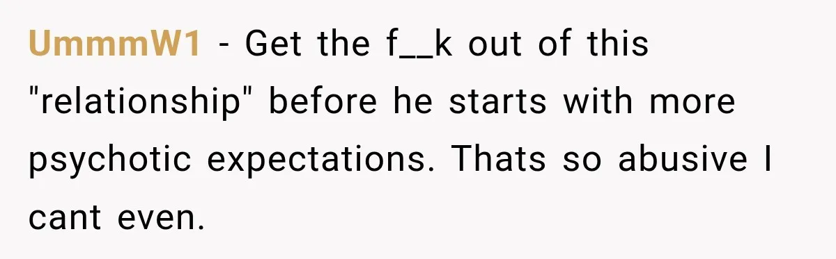 UmmmW1 − Get the f__k out of this "relationship" before he starts with more psychotic expectations. Thats so abusive I cant even.