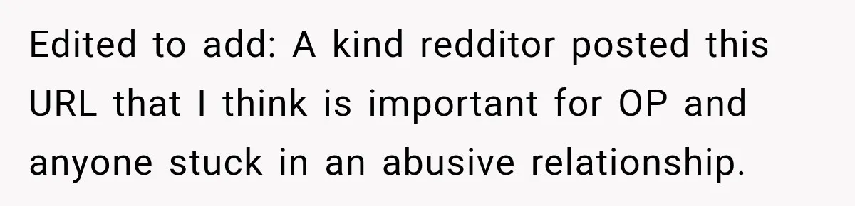 Edited to add: A kind redditor posted this URL that I think is important for OP and anyone stuck in an abusive relationship.
