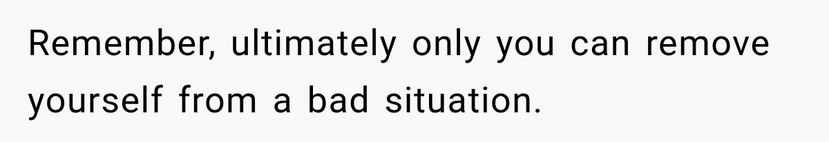 Remember, ultimately only you can remove yourself from a bad situation.