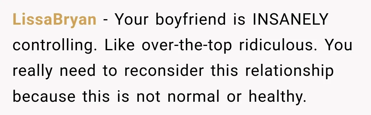 LissaBryan − Your boyfriend is INSANELY controlling. Like over-the-top ridiculous. You really need to reconsider this relationship because this is not normal or healthy.