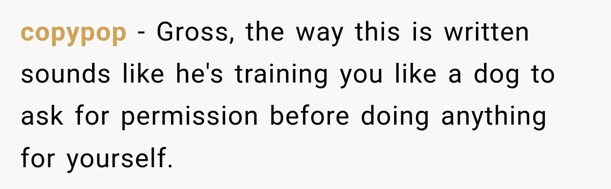 copypop − Gross, the way this is written sounds like he's training you like a dog to ask for permission before doing anything for yourself.