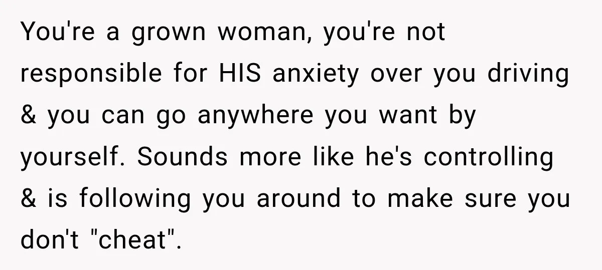 You're a grown woman, you're not responsible for HIS anxiety over you driving & you can go anywhere you want by yourself. Sounds more like he's controlling & is following...