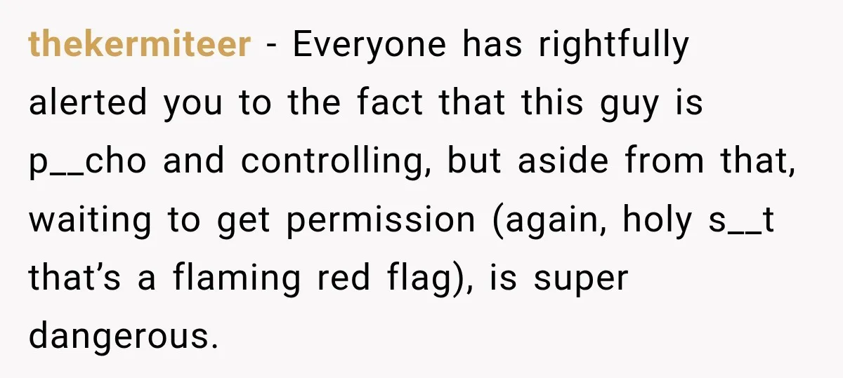 thekermiteer − Everyone has rightfully alerted you to the fact that this guy is p__cho and controlling, but aside from that, waiting to get permission (again, holy s__t that’s a...