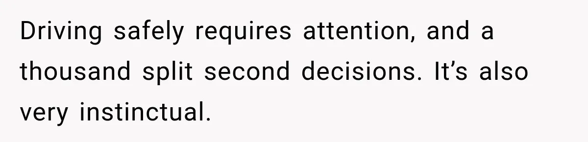 Driving safely requires attention, and a thousand split second decisions. It’s also very instinctual.