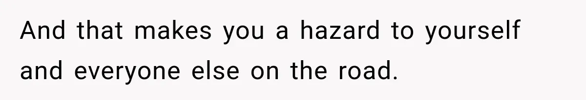 And that makes you a hazard to yourself and everyone else on the road.