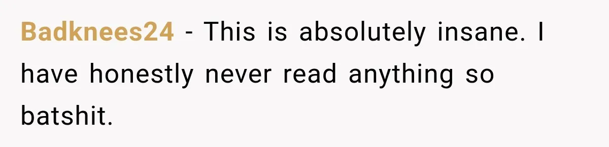 Badknees24 − This is absolutely insane. I have honestly never read anything so batshit.