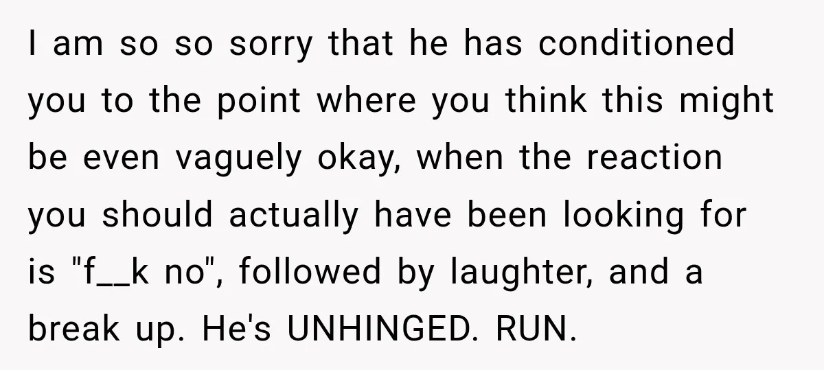 I am so so sorry that he has conditioned you to the point where you think this might be even vaguely okay, when the reaction you should actually have been...