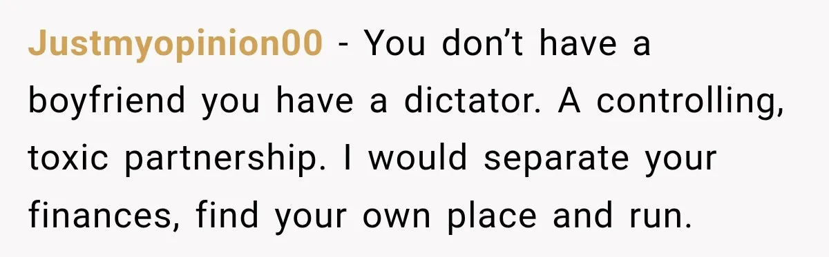 Justmyopinion00 − You don’t have a boyfriend you have a dictator. A controlling, toxic partnership. I would separate your finances, find your own place and run.