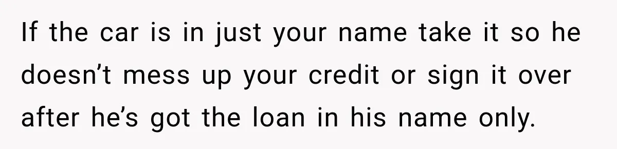 If the car is in just your name take it so he doesn’t mess up your credit or sign it over after he’s got the loan in his name only.