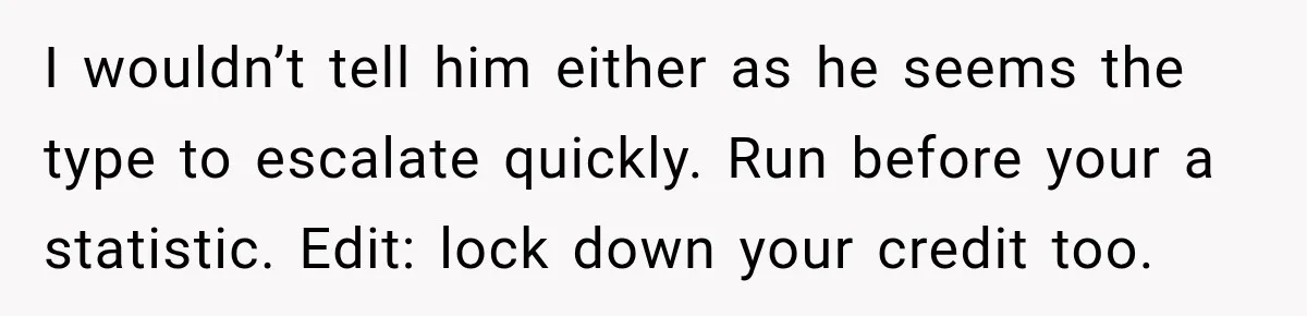 I wouldn’t tell him either as he seems the type to escalate quickly. Run before your a statistic. Edit: lock down your credit too.
