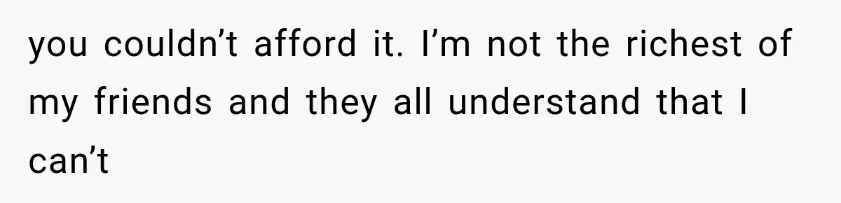 you couldn’t afford it. I’m not the richest of my friends and they all understand that I can’t