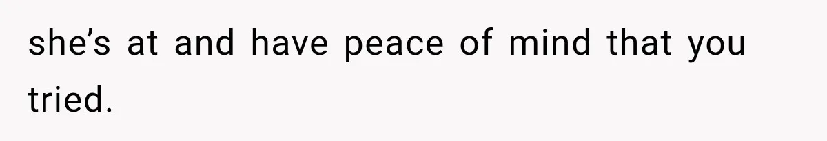 she’s at and have peace of mind that you tried.
