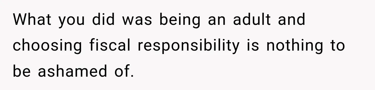 What you did was being an adult and choosing fiscal responsibility is nothing to be ashamed of.