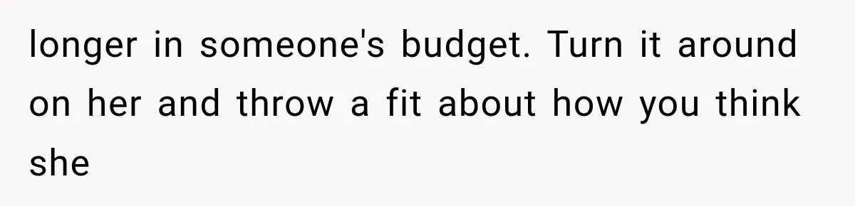 longer in someone's budget. Turn it around on her and throw a fit about how you think she