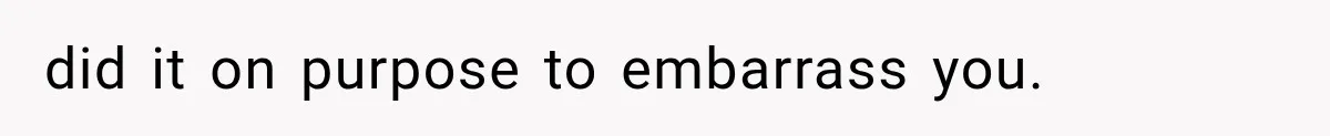 did it on purpose to embarrass you.