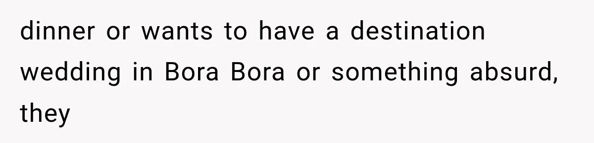 dinner or wants to have a destination wedding in Bora Bora or something absurd, they