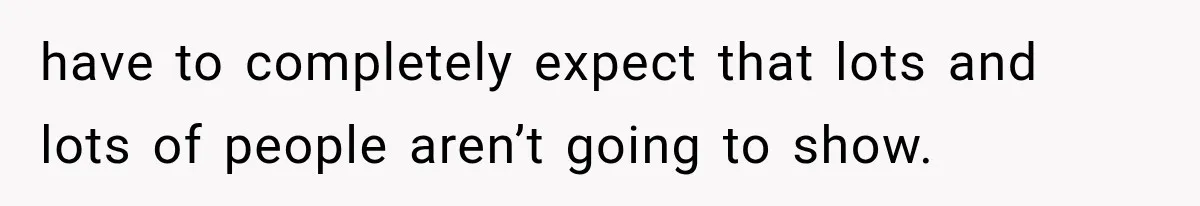 have to completely expect that lots and lots of people aren’t going to show.