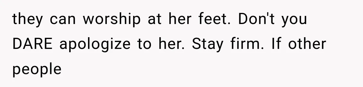 they can worship at her feet. Don't you DARE apologize to her. Stay firm. If other people
