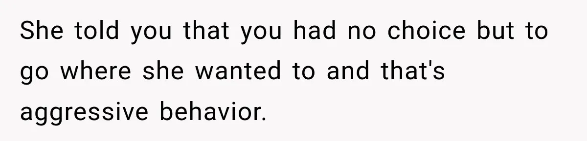 She told you that you had no choice but to go where she wanted to and that's aggressive behavior.