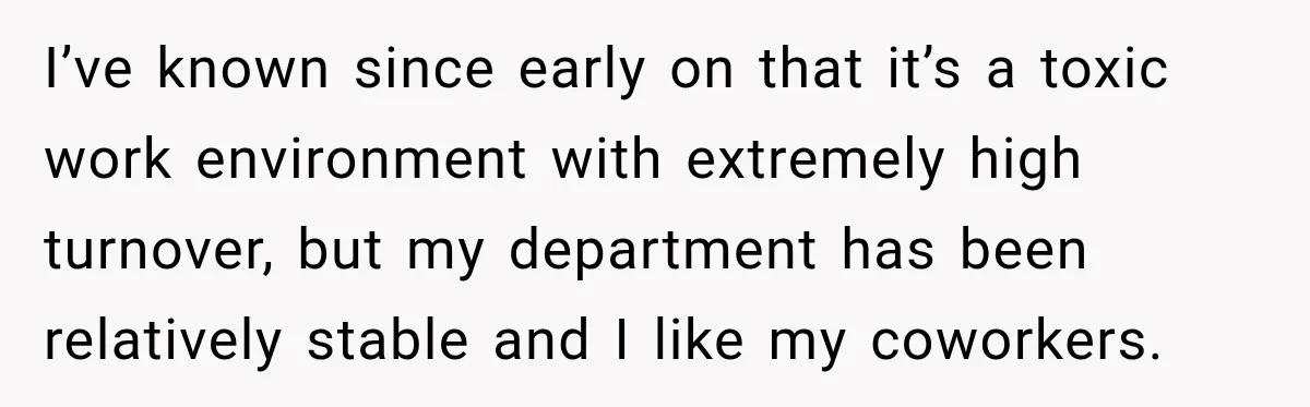 I’ve known since early on that it’s a toxic work environment with extremely high turnover, but my department has been relatively stable and I like my coworkers.