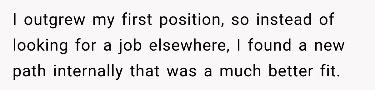 I outgrew my first position, so instead of looking for a job elsewhere, I found a new path internally that was a much better fit.
