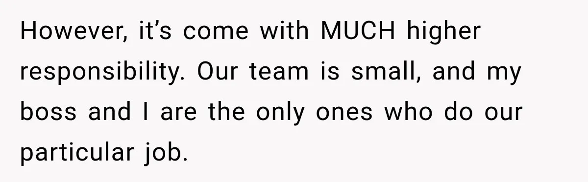 However, it’s come with MUCH higher responsibility. Our team is small, and my boss and I are the only ones who do our particular job.