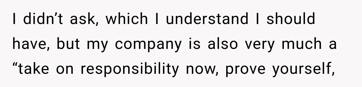 I didn’t ask, which I understand I should have, but my company is also very much a “take on responsibility now, prove yourself,