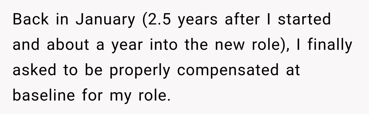 Back in January (2.5 years after I started and about a year into the new role), I finally asked to be properly compensated at baseline for my role.