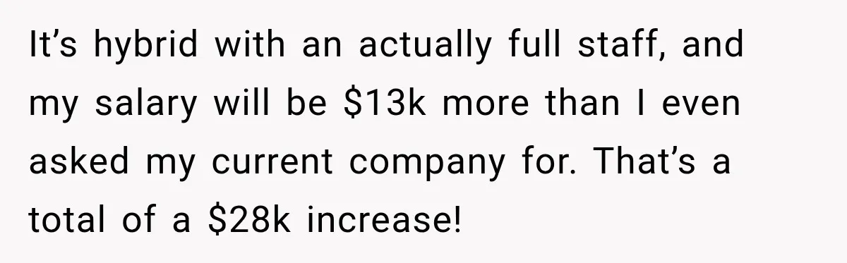 It’s hybrid with an actually full staff, and my salary will be $13k more than I even asked my current company for. That’s a total of a $28k increase!