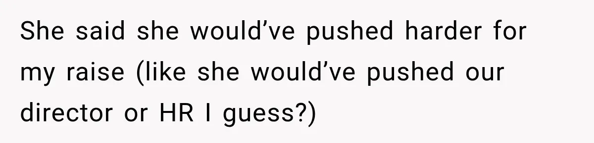 She said she would’ve pushed harder for my raise (like she would’ve pushed our director or HR I guess?)