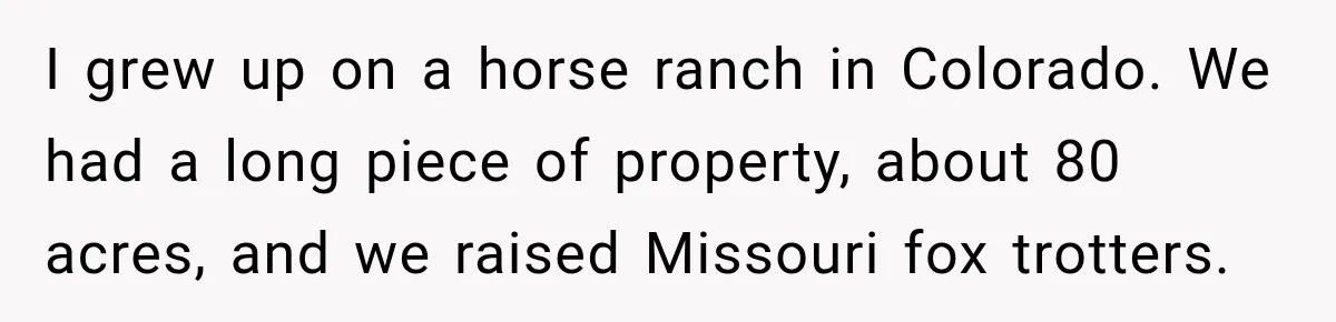 Neighbor Sued Over Six Inches of Fence, So This Rancher Gave Him Exactly What He Asked For I grew up on a horse ranch in Colorado. We had a long piece of property, about 80 acres, and we raised Missouri fox trotters.