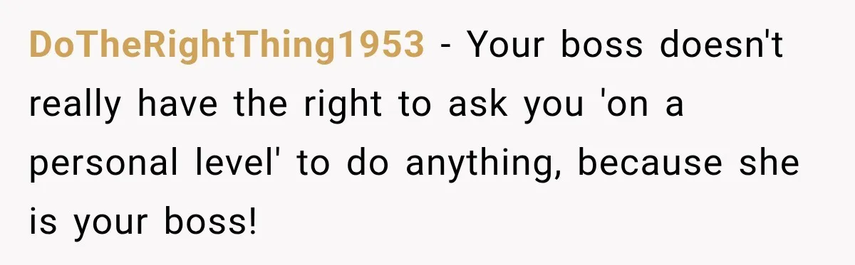 DoTheRightThing1953 − Your boss doesn't really have the right to ask you 'on a personal level' to do anything, because she is your boss!
