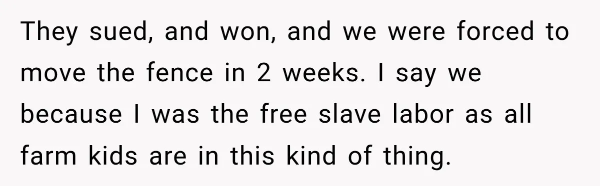 Neighbor Sued Over Six Inches of Fence, So This Rancher Gave Him Exactly What He Asked For They sued, and won, and we were forced to move the fence in 2 weeks. I say we because I was the free slave labor as all farm kids are...