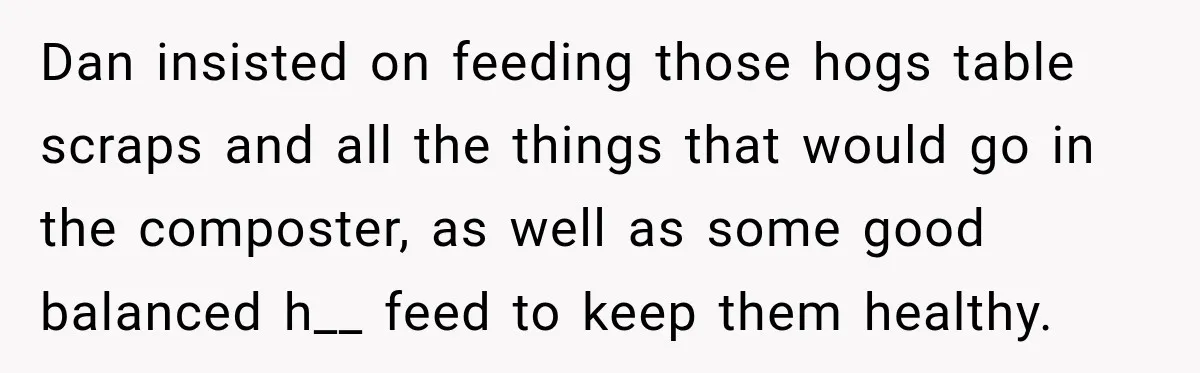 Neighbor Sued Over Six Inches of Fence, So This Rancher Gave Him Exactly What He Asked For Dan insisted on feeding those hogs table scraps and all the things that would go in the composter, as well as some good balanced h__ feed to keep them healthy.