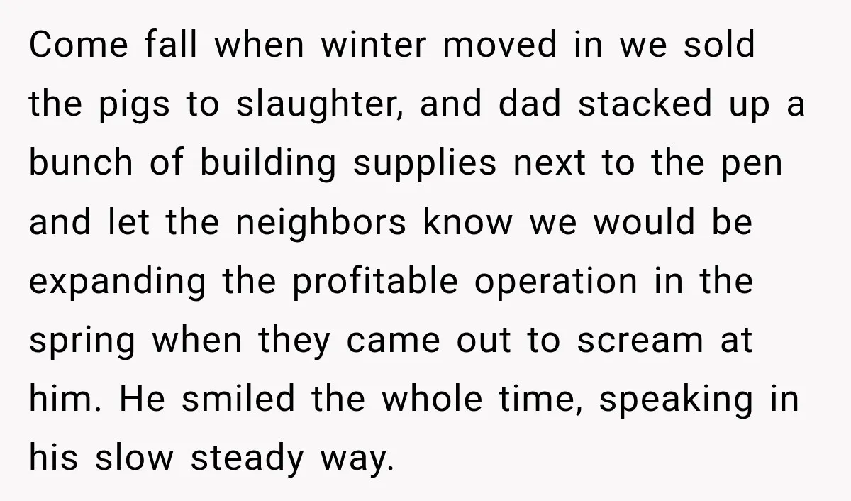 Neighbor Sued Over Six Inches of Fence, So This Rancher Gave Him Exactly What He Asked For Come fall when winter moved in we sold the pigs to slaughter, and dad stacked up a bunch of building supplies next to the pen and let the neighbors know...