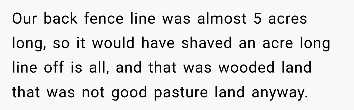 Neighbor Sued Over Six Inches of Fence, So This Rancher Gave Him Exactly What He Asked For Our back fence line was almost 5 acres long, so it would have shaved an acre long line off is all, and that was wooded land that was not good...