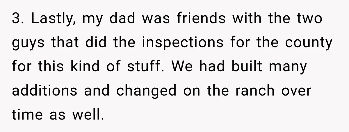 Neighbor Sued Over Six Inches of Fence, So This Rancher Gave Him Exactly What He Asked For 3. Lastly, my dad was friends with the two guys that did the inspections for the county for this kind of stuff. We had built many additions and changed on...