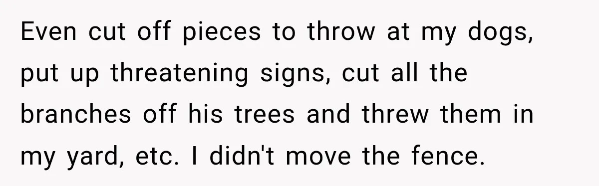 Neighbor Sued Over Six Inches of Fence, So This Rancher Gave Him Exactly What He Asked For Even cut off pieces to throw at my dogs, put up threatening signs, cut all the branches off his trees and threw them in my yard, etc. I didn't move...