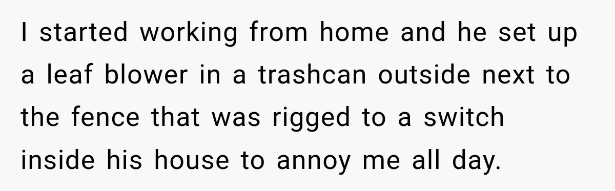 Neighbor Sued Over Six Inches of Fence, So This Rancher Gave Him Exactly What He Asked For I started working from home and he set up a leaf blower in a trashcan outside next to the fence that was rigged to a switch inside his house to...
