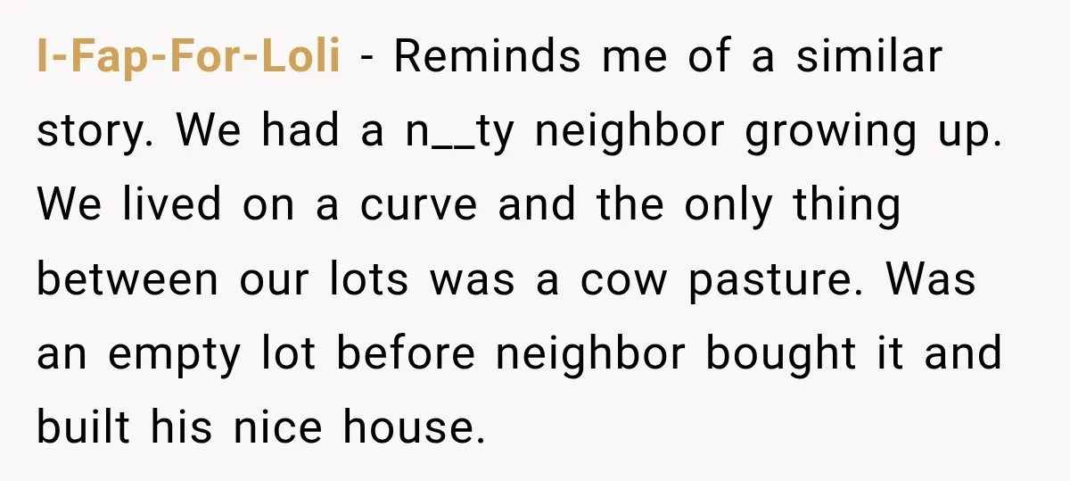Neighbor Sued Over Six Inches of Fence, So This Rancher Gave Him Exactly What He Asked For I-Fap-For-Loli − Reminds me of a similar story. We had a n__ty neighbor growing up. We lived on a curve and the only thing between our lots was a cow...