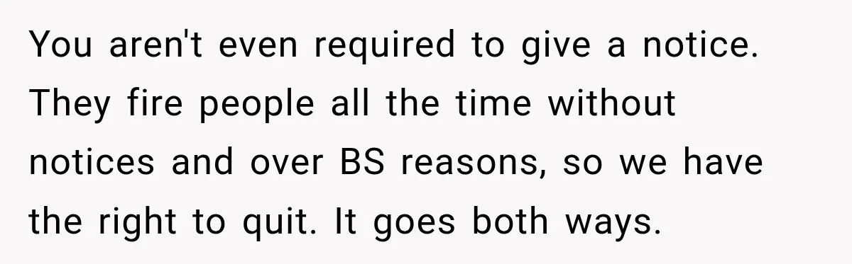 You aren't even required to give a notice. They fire people all the time without notices and over BS reasons, so we have the right to quit. It goes both...