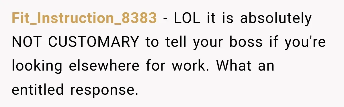 Fit_Instruction_8383 − LOL it is absolutely NOT CUSTOMARY to tell your boss if you're looking elsewhere for work. What an entitled response.